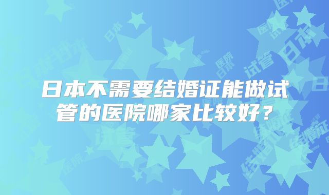 日本不需要结婚证能做试管的医院哪家比较好？