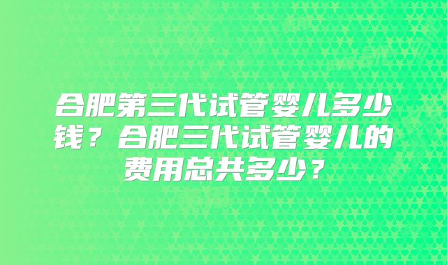 合肥第三代试管婴儿多少钱?合肥三代试管婴儿的费用总共多少?