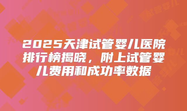 2025天津试管婴儿医院排行榜揭晓，附上试管婴儿费用和成功率数据