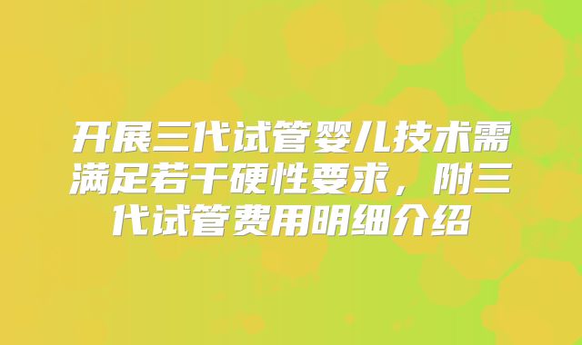 开展三代试管婴儿技术需满足若干硬性要求，附三代试管费用明细介绍