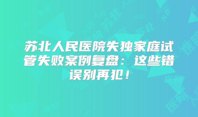 苏北人民医院失独家庭试管失败案例复盘：这些错误别再犯！