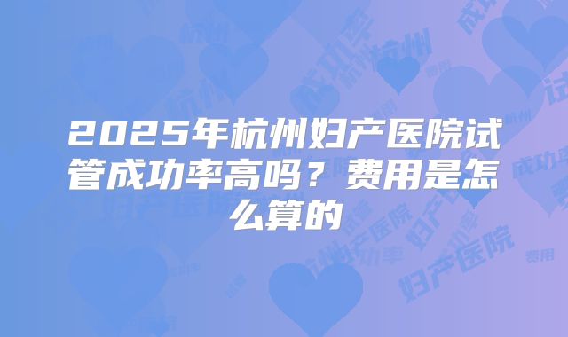 2025年杭州妇产医院试管成功率高吗？费用是怎么算的