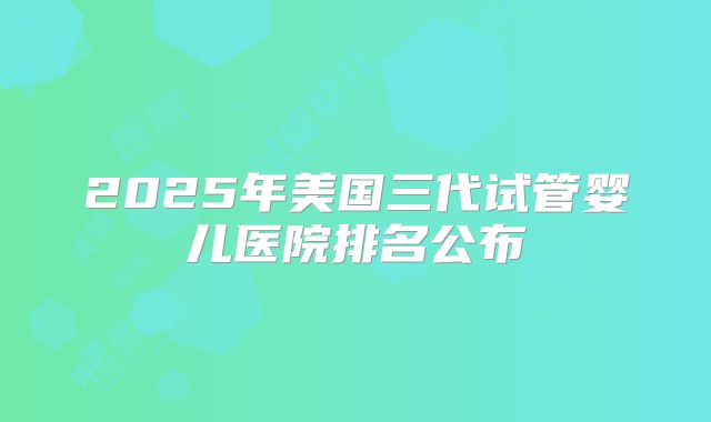 2025年美国三代试管婴儿医院排名公布