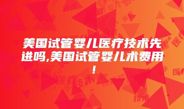 美国试管婴儿医疗技术先进吗,美国试管婴儿术费用！