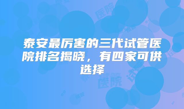 泰安最厉害的三代试管医院排名揭晓，有四家可供选择