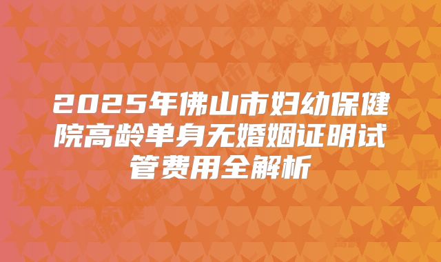 2025年佛山市妇幼保健院高龄单身无婚姻证明试管费用全解析