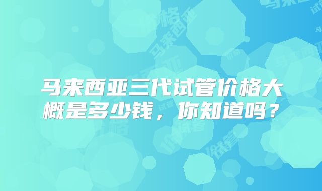 马来西亚三代试管价格大概是多少钱，你知道吗？