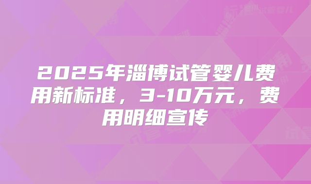 2025年淄博试管婴儿费用新标准，3-10万元，费用明细宣传