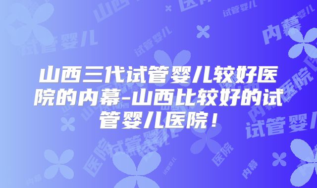 山西三代试管婴儿较好医院的内幕-山西比较好的试管婴儿医院！