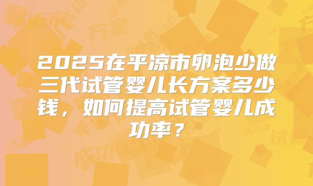 2025在平凉市卵泡少做三代试管婴儿长方案多少钱，如何提高试管婴儿成功率？