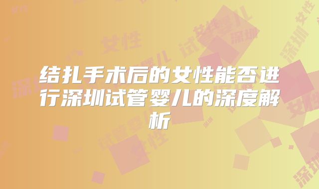 结扎手术后的女性能否进行深圳试管婴儿的深度解析