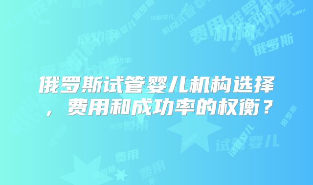 俄罗斯试管婴儿机构选择，费用和成功率的权衡？