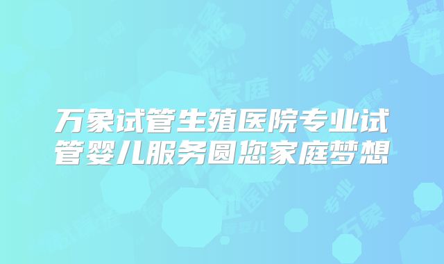 万象试管生殖医院专业试管婴儿服务圆您家庭梦想