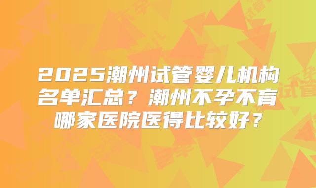 2025潮州试管婴儿机构名单汇总?潮州不孕不育哪家医院医得比较好?