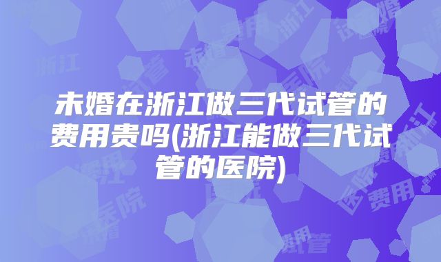 未婚在浙江做三代试管的费用贵吗(浙江能做三代试管的医院)