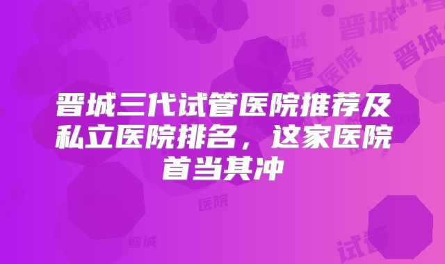 晋城三代试管医院推荐及私立医院排名，这家医院首当其冲