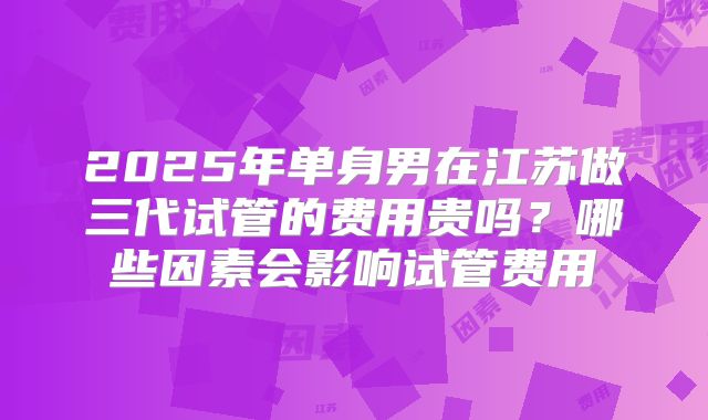2025年单身男在江苏做三代试管的费用贵吗？哪些因素会影响试管费用