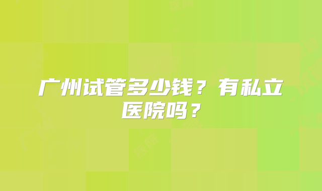 广州试管多少钱？有私立医院吗？