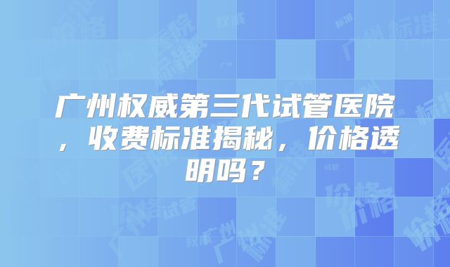 广州权威第三代试管医院，收费标准揭秘，价格透明吗？