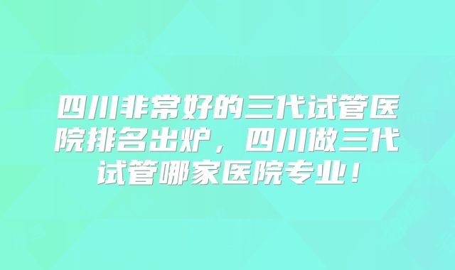 四川非常好的三代试管医院排名出炉，四川做三代试管哪家医院专业！