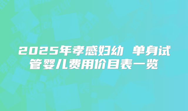 2025年孝感妇幼 单身试管婴儿费用价目表一览