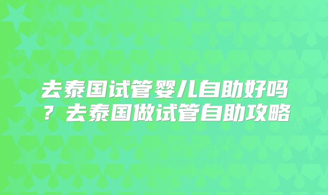 去泰国试管婴儿自助好吗?去泰国做试管自助攻略