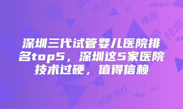 深圳三代试管婴儿医院排名top5，深圳这5家医院技术过硬，值得信赖