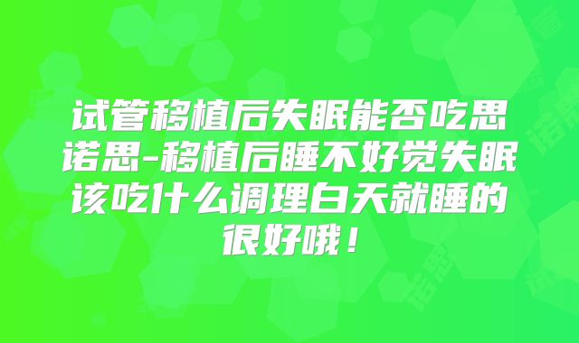 试管移植后失眠能否吃思诺思-移植后睡不好觉失眠该吃什么调理白天就睡的很好哦!