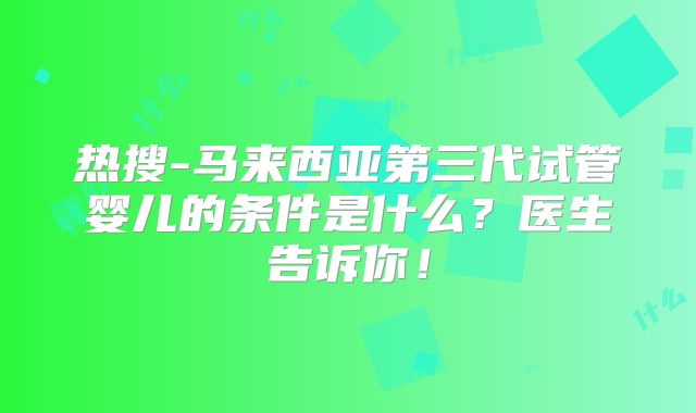 热搜-马来西亚第三代试管婴儿的条件是什么？医生告诉你！