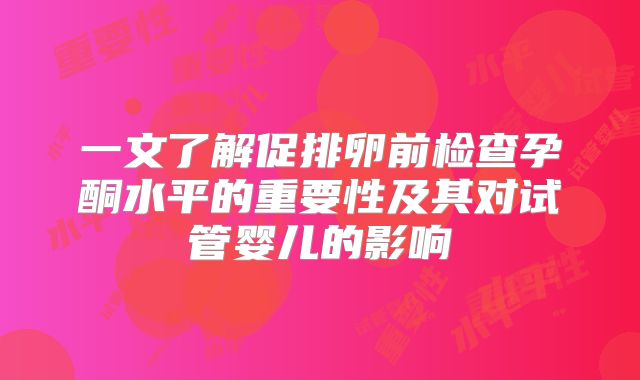 一文了解促排卵前检查孕酮水平的重要性及其对试管婴儿的影响