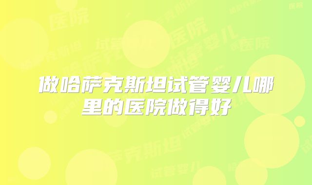 做哈萨克斯坦试管婴儿哪里的医院做得好