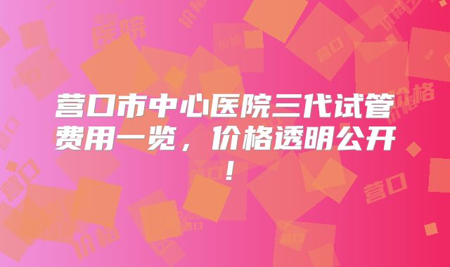 营口市中心医院三代试管费用一览，价格透明公开！