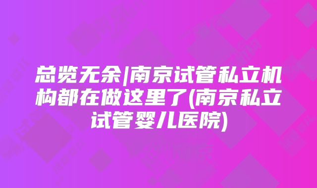 总览无余|南京试管私立机构都在做这里了(南京私立试管婴儿医院)