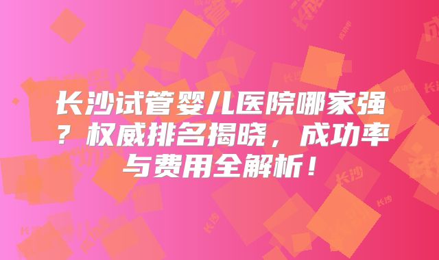 长沙试管婴儿医院哪家强？权威排名揭晓，成功率与费用全解析！