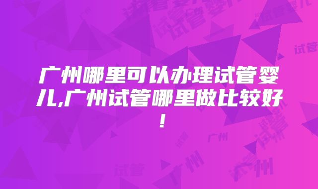 广州哪里可以办理试管婴儿,广州试管哪里做比较好！