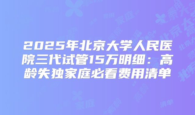 2025年北京大学人民医院三代试管15万明细：高龄失独家庭必看费用清单
