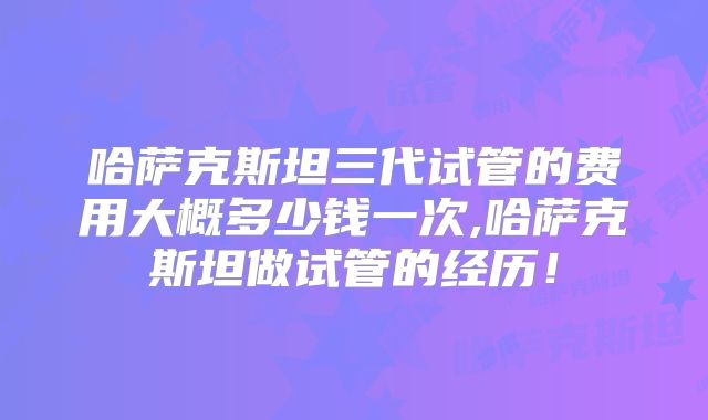哈萨克斯坦三代试管的费用大概多少钱一次,哈萨克斯坦做试管的经历！