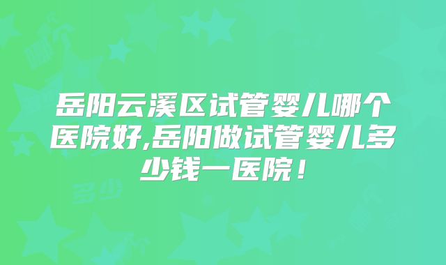 岳阳云溪区试管婴儿哪个医院好,岳阳做试管婴儿多少钱一医院！