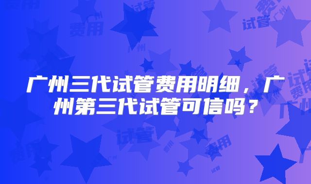 广州三代试管费用明细，广州第三代试管可信吗？