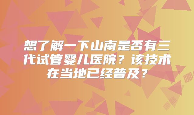 想了解一下山南是否有三代试管婴儿医院？该技术在当地已经普及？