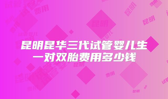 昆明昆华三代试管婴儿生一对双胎费用多少钱