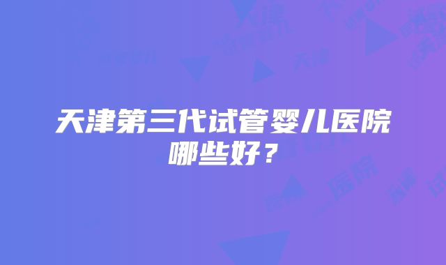 天津第三代试管婴儿医院哪些好？