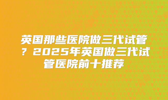 英国那些医院做三代试管？2025年英国做三代试管医院前十推荐
