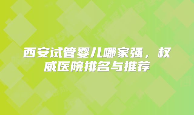 西安试管婴儿哪家强,权威医院排名与推荐