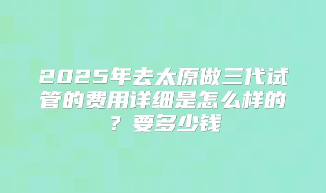 2025年去太原做三代试管的费用详细是怎么样的？要多少钱