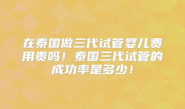 在泰国做三代试管婴儿费用贵吗!泰国三代试管的成功率是多少!