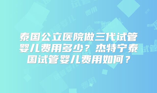 泰国公立医院做三代试管婴儿费用多少？杰特宁泰国试管婴儿费用如何？