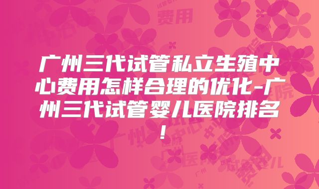 广州三代试管私立生殖中心费用怎样合理的优化-广州三代试管婴儿医院排名！