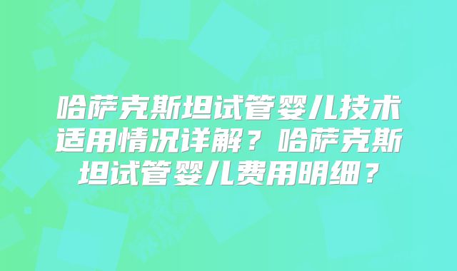 哈萨克斯坦试管婴儿技术适用情况详解？哈萨克斯坦试管婴儿费用明细？