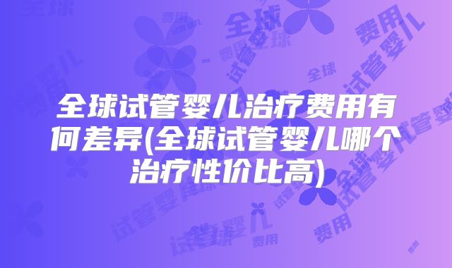 全球试管婴儿治疗费用有何差异(全球试管婴儿哪个治疗性价比高)